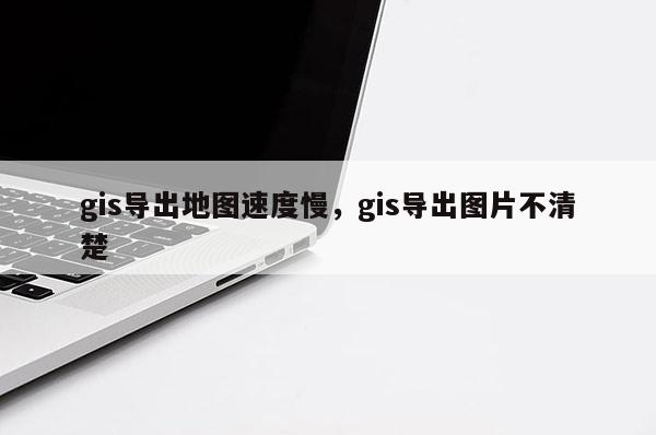 gis導出地圖速度慢，gis導出圖片不清楚