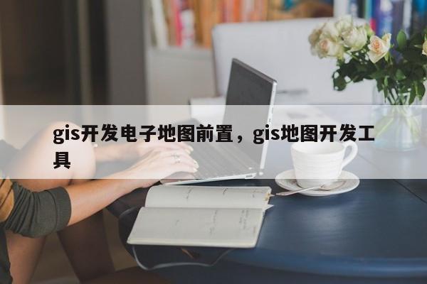 gis開發電子地圖前置，gis地圖開發工具