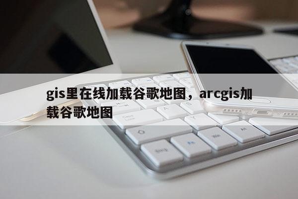 gis里在線加載谷歌地圖，arcgis加載谷歌地圖