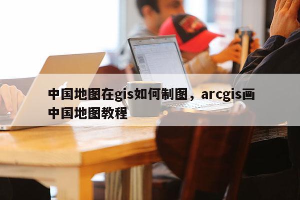 中國地圖在gis如何制圖，arcgis畫中國地圖教程