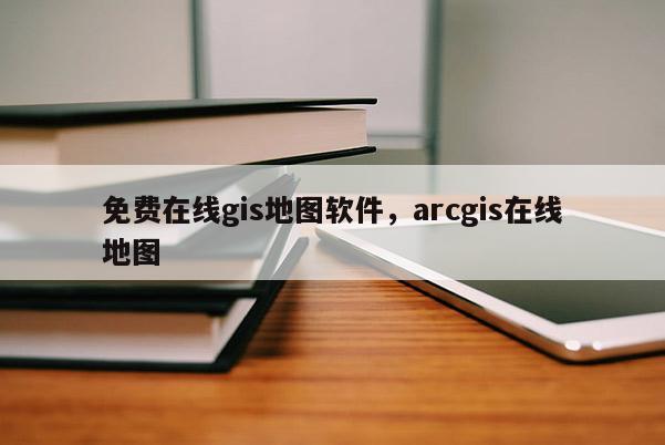 免費在線gis地圖軟件，arcgis在線地圖