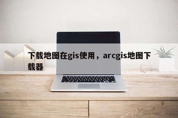 下載地圖在gis使用，arcgis地圖下載器