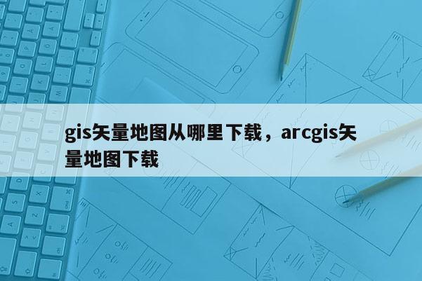 gis矢量地圖從哪里下載，arcgis矢量地圖下載