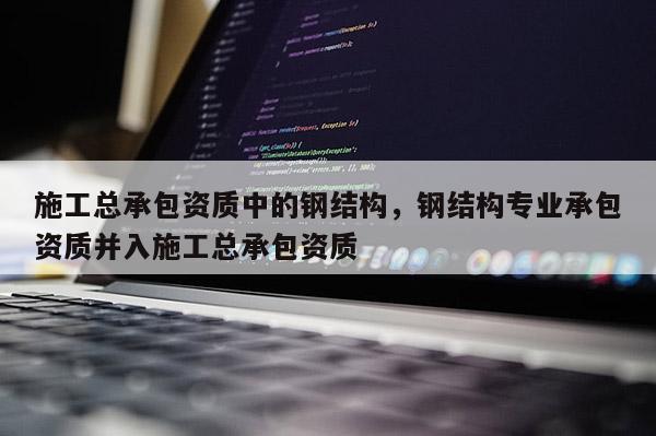 施工總承包資質中的鋼結構，鋼結構專業承包資質并入施工總承包資質