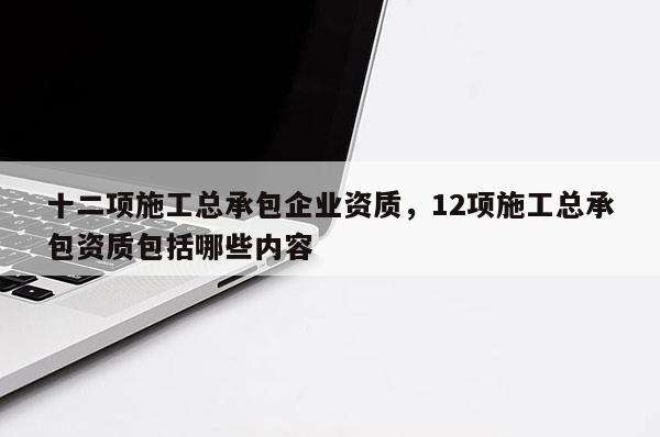 十二項施工總承包企業資質，12項施工總承包資質包括哪些內容