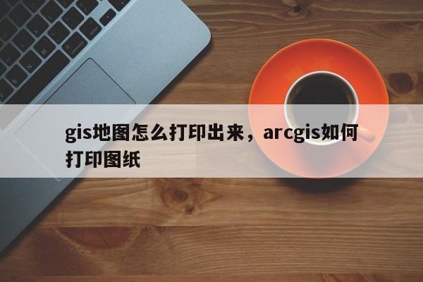 gis地圖怎么打印出來，arcgis如何打印圖紙