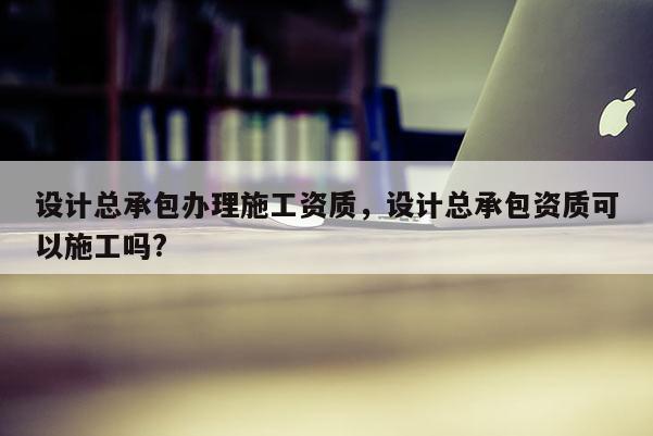 設計總承包辦理施工資質，設計總承包資質可以施工嗎?