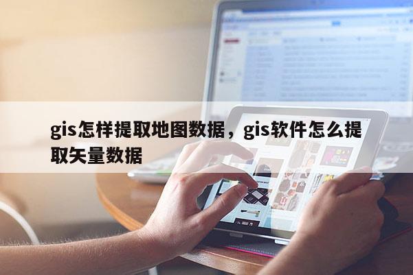 gis怎樣提取地圖數據，gis軟件怎么提取矢量數據