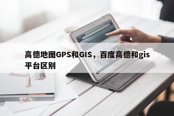 高德地圖GPS和GIS，百度高德和gis平臺區別