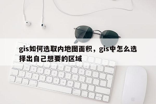 gis如何選取內(nèi)地圖面積，gis中怎么選擇出自己想要的區(qū)域