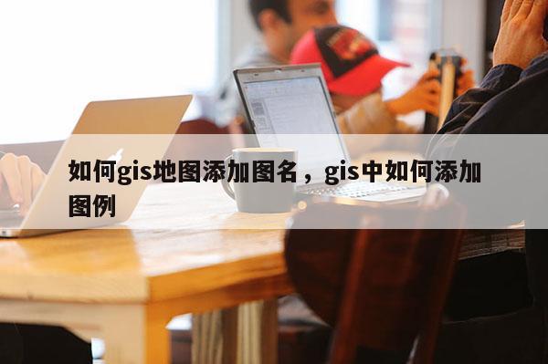 如何gis地圖添加圖名，gis中如何添加圖例