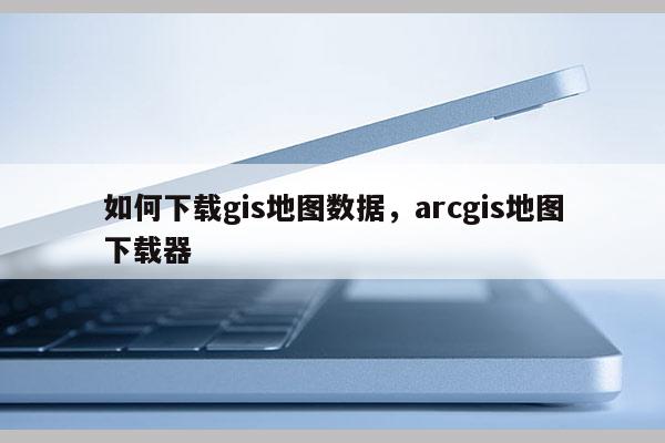 如何下載gis地圖數(shù)據(jù)，arcgis地圖下載器