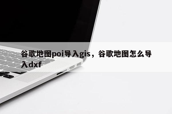 谷歌地圖poi導入gis，谷歌地圖怎么導入dxf