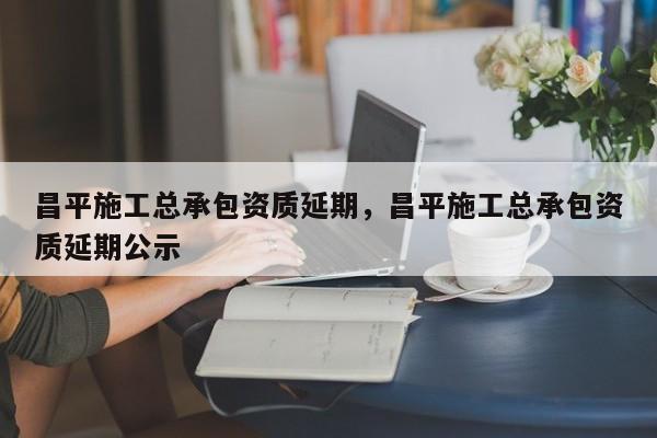 昌平施工總承包資質延期，昌平施工總承包資質延期公示