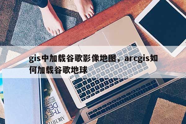 gis中加載谷歌影像地圖，arcgis如何加載谷歌地球