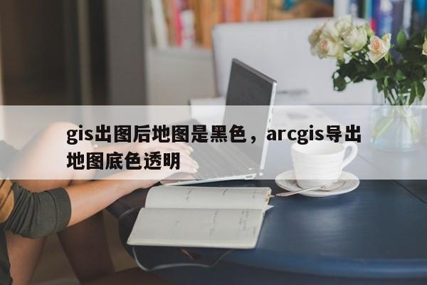 gis出圖后地圖是黑色，arcgis導出地圖底色透明