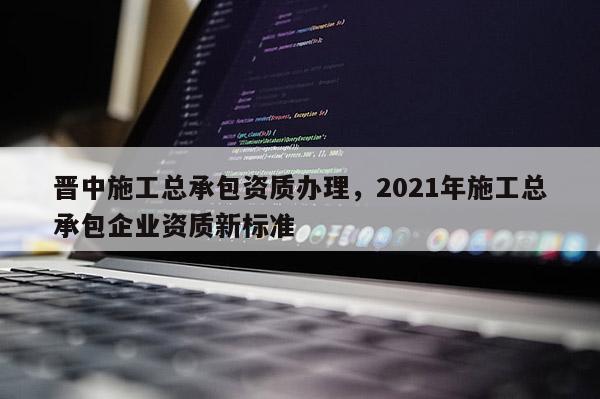 晉中施工總承包資質辦理，2021年施工總承包企業資質新標準