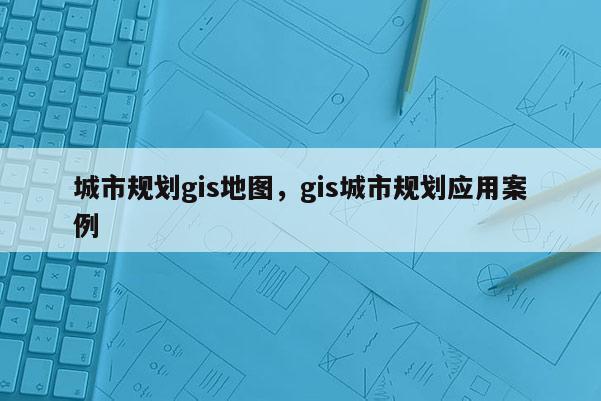 城市規(guī)劃gis地圖，gis城市規(guī)劃應(yīng)用案例