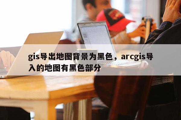 gis導(dǎo)出地圖背景為黑色，arcgis導(dǎo)入的地圖有黑色部分