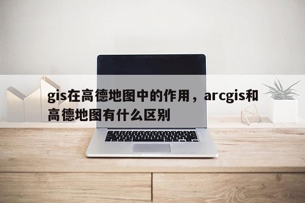 gis在高德地圖中的作用，arcgis和高德地圖有什么區別