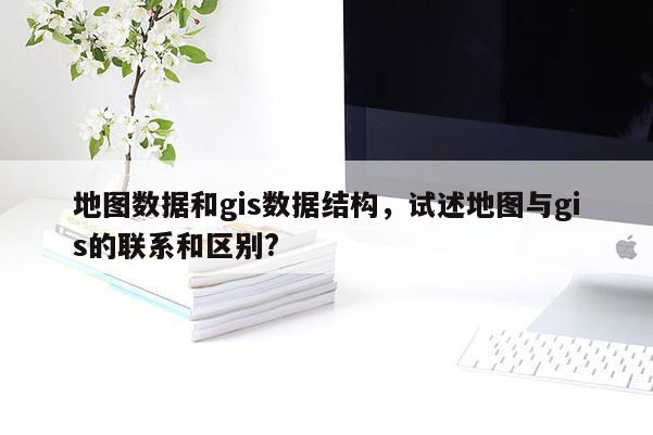 地圖數據和gis數據結構，試述地圖與gis的聯系和區別?