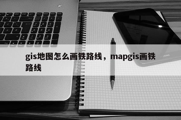 gis地圖怎么畫鐵路線，mapgis畫鐵路線