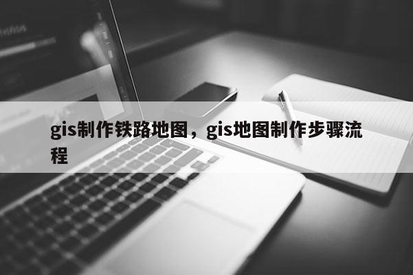 gis制作鐵路地圖，gis地圖制作步驟流程