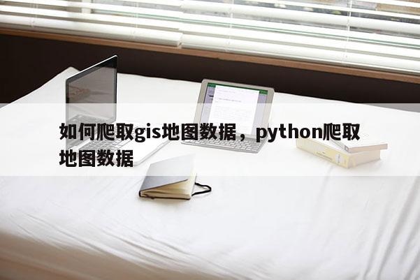 如何爬取gis地圖數(shù)據(jù)，python爬取地圖數(shù)據(jù)