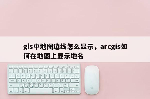 gis中地圖邊線怎么顯示，arcgis如何在地圖上顯示地名