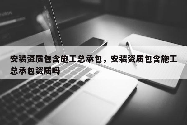 安裝資質包含施工總承包，安裝資質包含施工總承包資質嗎