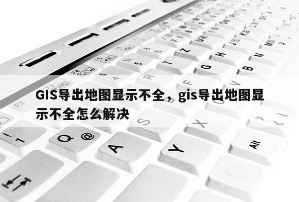 GIS導出地圖顯示不全，gis導出地圖顯示不全怎么解決