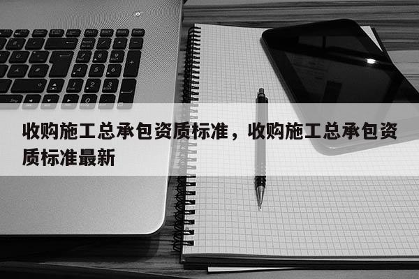 收購施工總承包資質標準，收購施工總承包資質標準最新