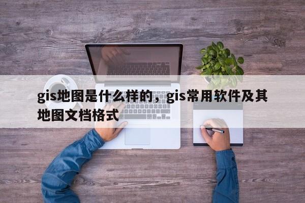 gis地圖是什么樣的，gis常用軟件及其地圖文檔格式