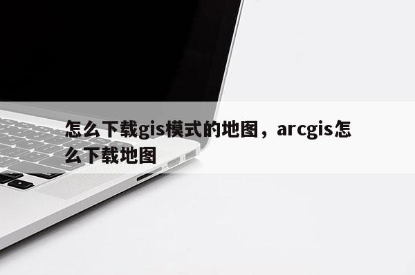 怎么下載gis模式的地圖，arcgis怎么下載地圖