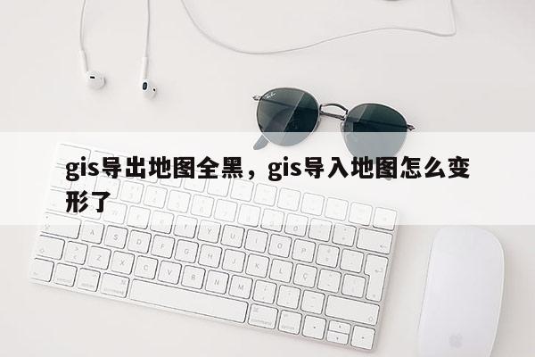 gis導出地圖全黑，gis導入地圖怎么變形了