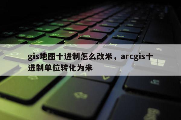 gis地圖十進制怎么改米，arcgis十進制單位轉化為米