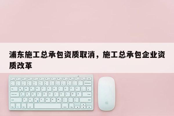 浦東施工總承包資質取消，施工總承包企業資質改革