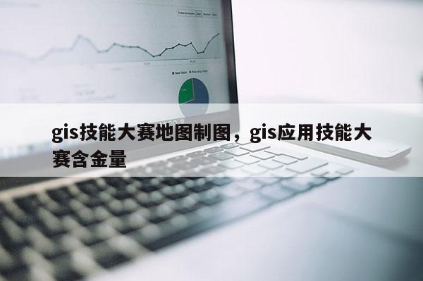 gis技能大賽地圖制圖，gis應用技能大賽含金量