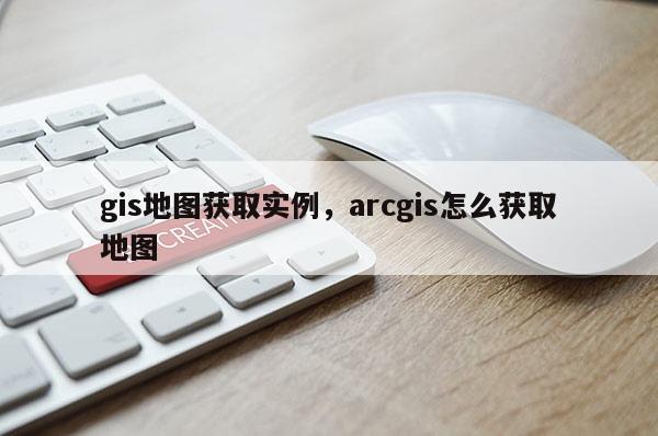 gis地圖獲取實例，arcgis怎么獲取地圖