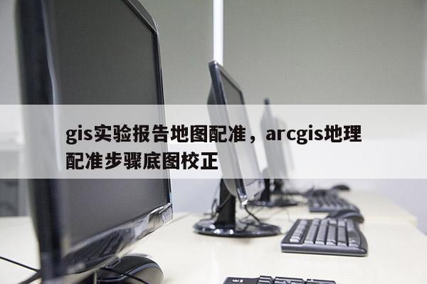 gis實驗報告地圖配準，arcgis地理配準步驟底圖校正