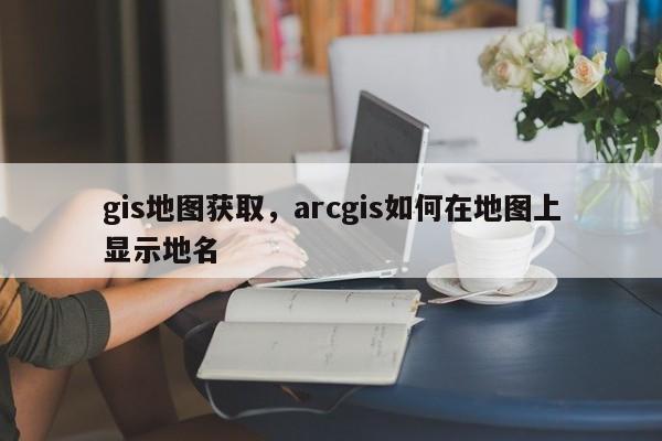 gis地圖獲取，arcgis如何在地圖上顯示地名