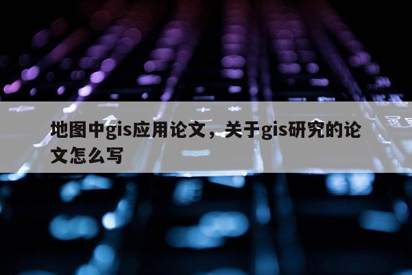 地圖中gis應用論文，關于gis研究的論文怎么寫