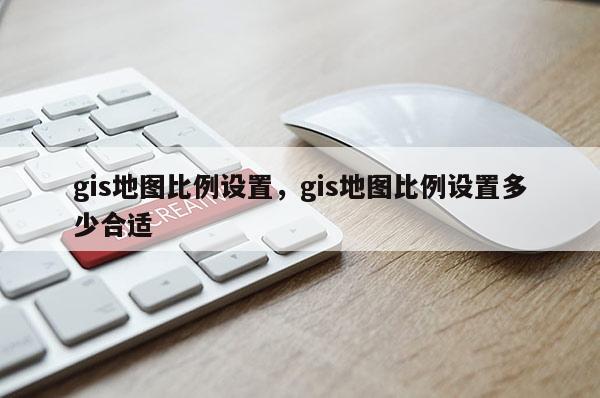 gis地圖比例設置，gis地圖比例設置多少合適