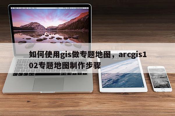 如何使用gis做專題地圖，arcgis102專題地圖制作步驟