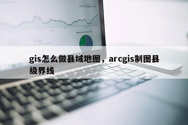 gis怎么做縣域地圖，arcgis制圖縣級界線