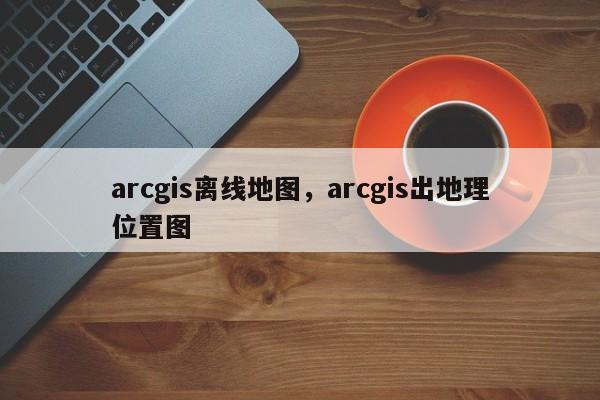 arcgis離線地圖，arcgis出地理位置圖