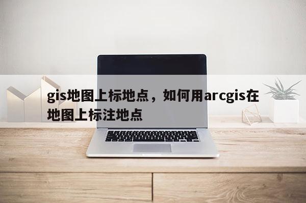 gis地圖上標地點，如何用arcgis在地圖上標注地點