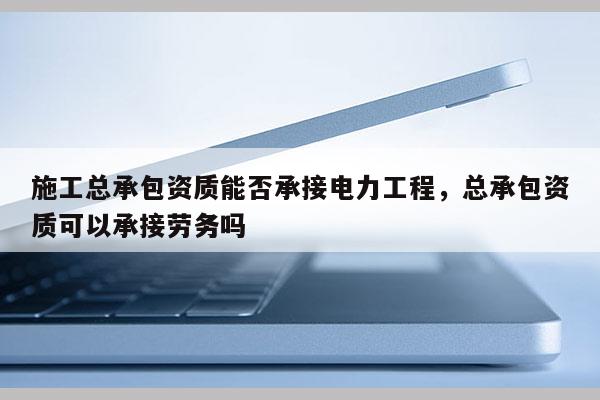 施工總承包資質能否承接電力工程，總承包資質可以承接勞務嗎