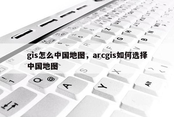 gis怎么中國地圖，arcgis如何選擇中國地圖