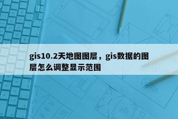 gis10.2天地圖圖層，gis數(shù)據(jù)的圖層怎么調(diào)整顯示范圍